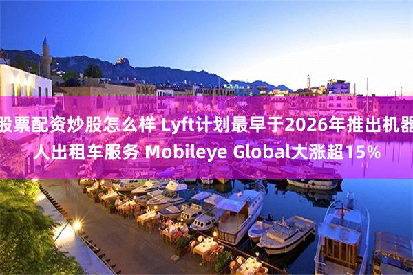 股票配资炒股怎么样 Lyft计划最早于2026年推出机器人出租车服务 Mobileye Global大涨超15%