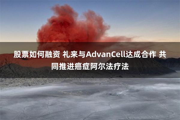 股票如何融资 礼来与AdvanCell达成合作 共同推进癌症阿尔法疗法