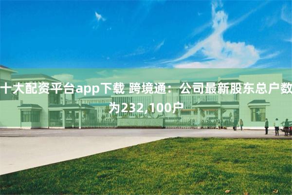 十大配资平台app下载 跨境通：公司最新股东总户数为232,100户