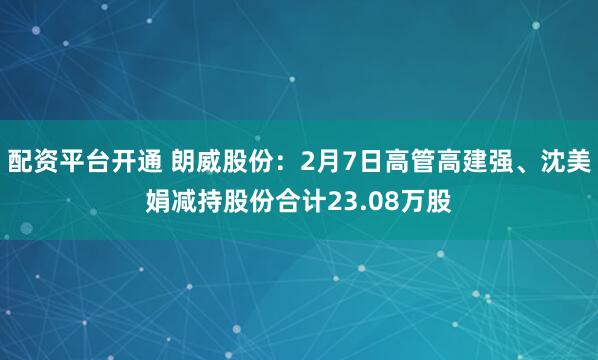 配资平台开通 朗威股份：2月7日高管高建强、沈美娟减持股份合计23.08万股