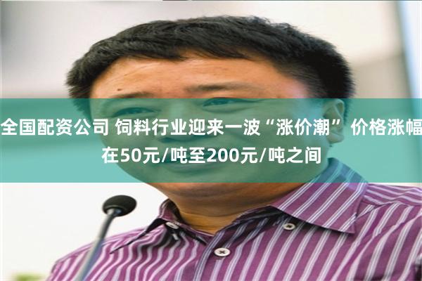 全国配资公司 饲料行业迎来一波“涨价潮” 价格涨幅在50元/吨至200元/吨之间