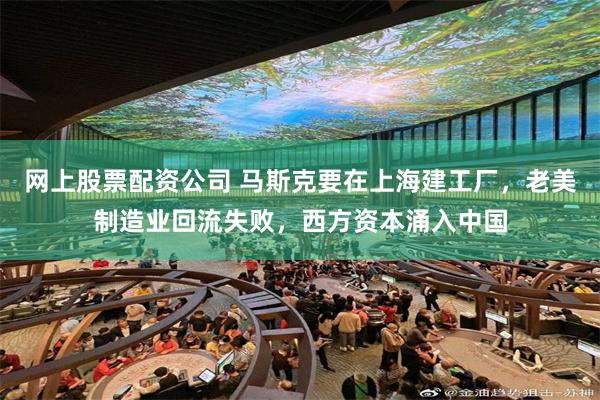 网上股票配资公司 马斯克要在上海建工厂，老美制造业回流失败，西方资本涌入中国