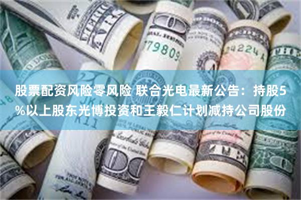 股票配资风险零风险 联合光电最新公告：持股5%以上股东光博投资和王毅仁计划减持公司股份