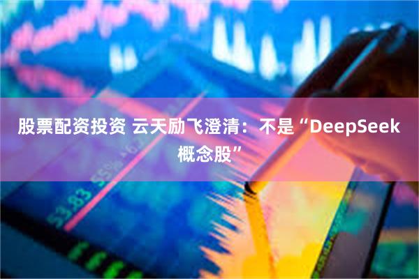 股票配资投资 云天励飞澄清：不是“DeepSeek概念股”