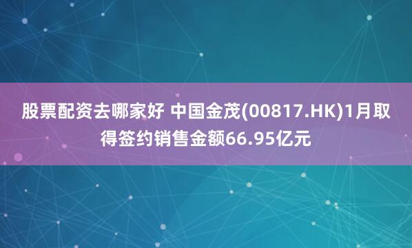 股票配资去哪家好 中国金茂(00817.HK)1月取得签约销售金额66.95亿元