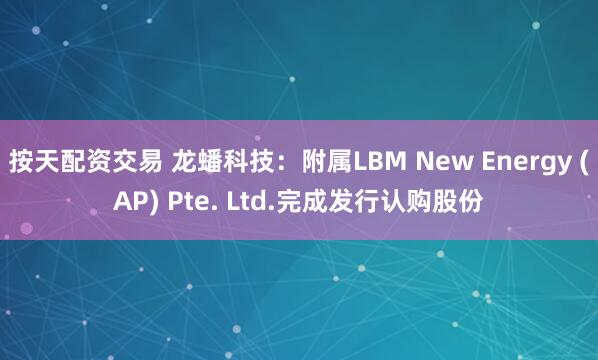 按天配资交易 龙蟠科技：附属LBM New Energy (AP) Pte. Ltd.完成发行认购股份