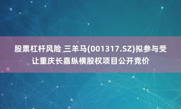 股票杠杆风险 三羊马(001317.SZ)拟参与受让重庆长嘉纵横股权项目公开竞价