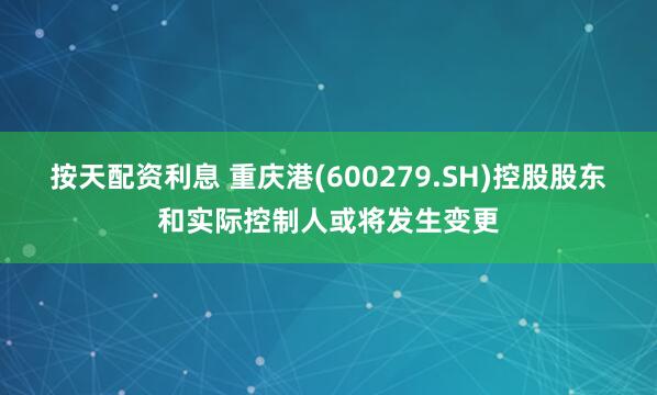 按天配资利息 重庆港(600279.SH)控股股东和实际控制人或将发生变更