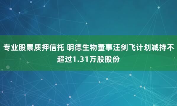 专业股票质押信托 明德生物董事汪剑飞计划减持不超过1.31万股股份