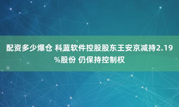 配资多少爆仓 科蓝软件控股股东王安京减持2.19%股份 仍保持控制权