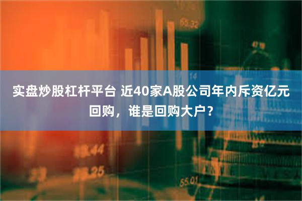 实盘炒股杠杆平台 近40家A股公司年内斥资亿元回购，谁是回购大户？