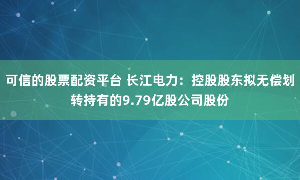 可信的股票配资平台 长江电力：控股股东拟无偿划转持有的9.79亿股公司股份