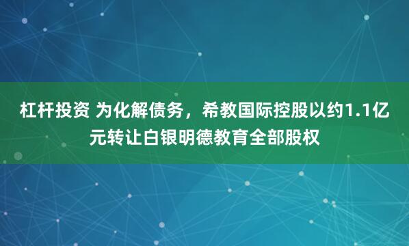 杠杆投资 为化解债务，希教国际控股以约1.1亿元转让白银明德教育全部股权