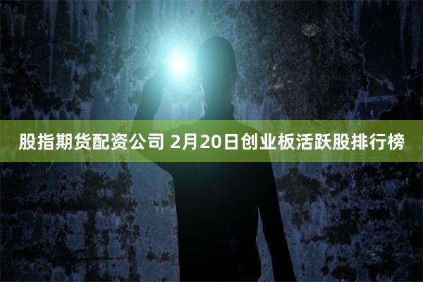 股指期货配资公司 2月20日创业板活跃股排行榜