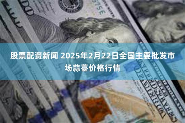 股票配资新闻 2025年2月22日全国主要批发市场蒜薹价格行情