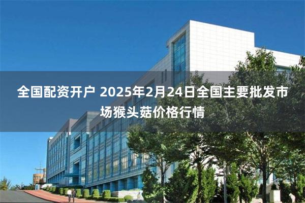 全国配资开户 2025年2月24日全国主要批发市场猴头菇价格行情