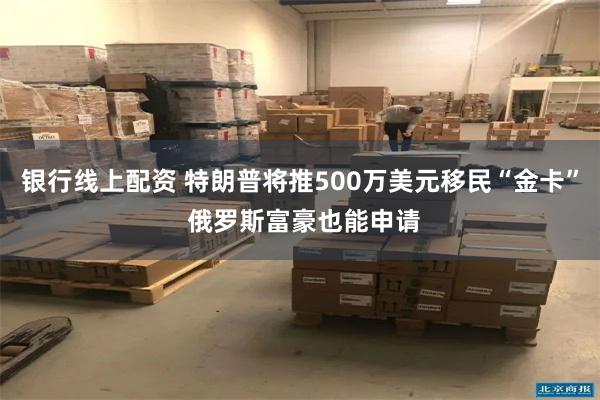 银行线上配资 特朗普将推500万美元移民“金卡” 俄罗斯富豪也能申请