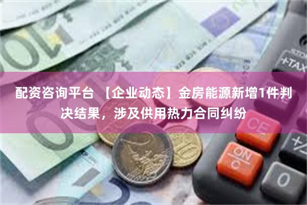 配资咨询平台 【企业动态】金房能源新增1件判决结果，涉及供用热力合同纠纷