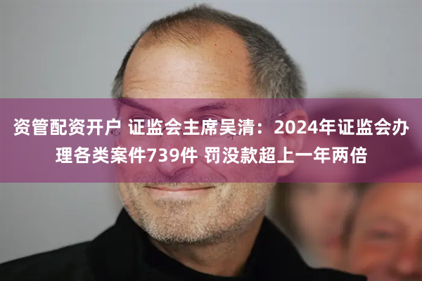 资管配资开户 证监会主席吴清：2024年证监会办理各类案件739件 罚没款超上一年两倍