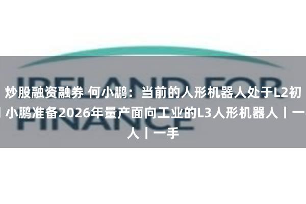 炒股融资融券 何小鹏：当前的人形机器人处于L2初期 小鹏准备2026年量产面向工业的L3人形机器人丨一手