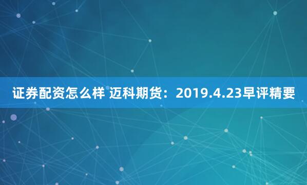 证券配资怎么样 迈科期货：2019.4.23早评精要