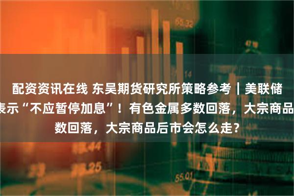 配资资讯在线 东吴期货研究所策略参考｜美联储最大鹰派现身表示“不应暂停加息”！有色金属多数回落，大宗商品后市会怎么走？